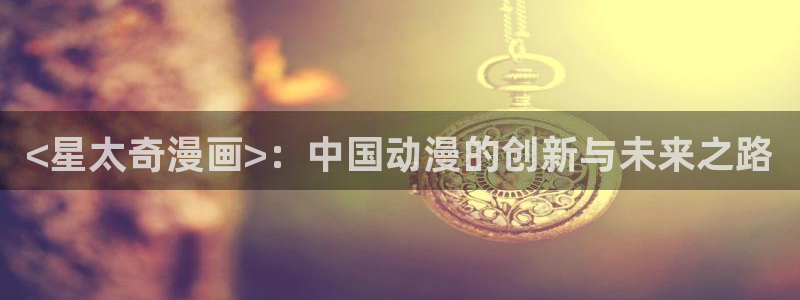 韩国yy漫画首页：<星太奇漫画>：中国动漫的创新与未来之路